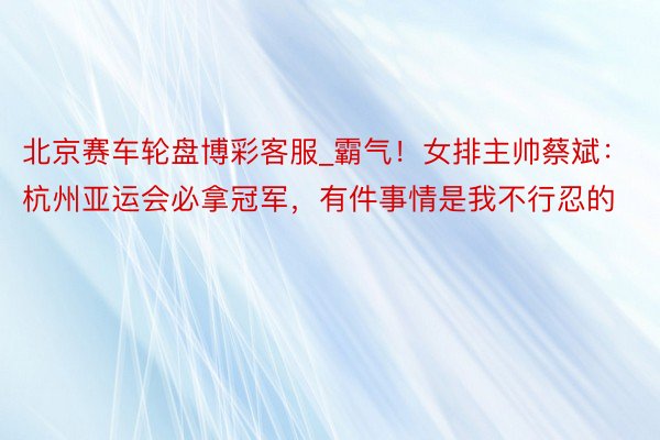 北京赛车轮盘博彩客服_霸气！女排主帅蔡斌：杭州亚运会必拿冠军，有件事情是我不行忍的
