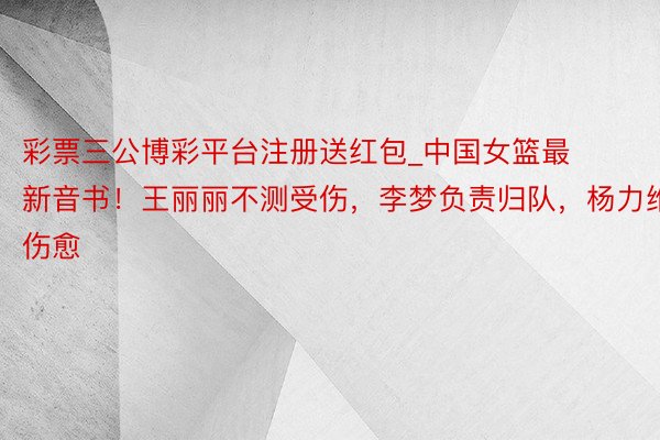 彩票三公博彩平台注册送红包_中国女篮最新音书！王丽丽不测受伤，李梦负责归队，杨力维伤愈