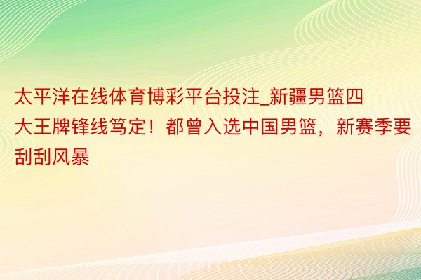 太平洋在线体育博彩平台投注_新疆男篮四大王牌锋线笃定！都曾入选中国男篮，新赛季要刮刮风暴