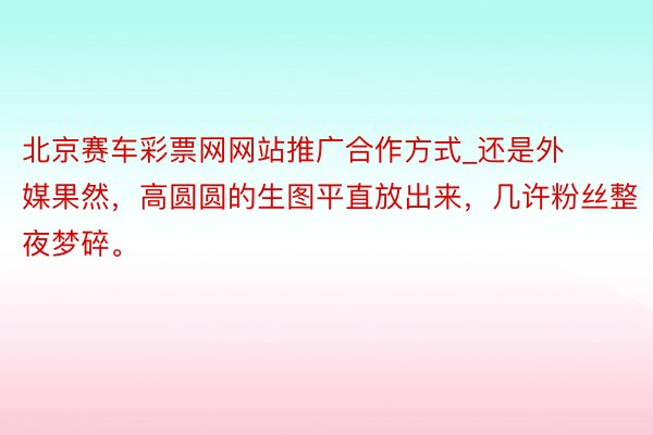 北京赛车彩票网网站推广合作方式_还是外媒果然，高圆圆的生图平直放出来，几许粉丝整夜梦碎。