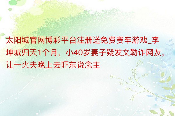 太阳城官网博彩平台注册送免费赛车游戏_李坤城归天1个月，小40岁妻子疑发文勒诈网友，让一火夫晚上去吓东说念主