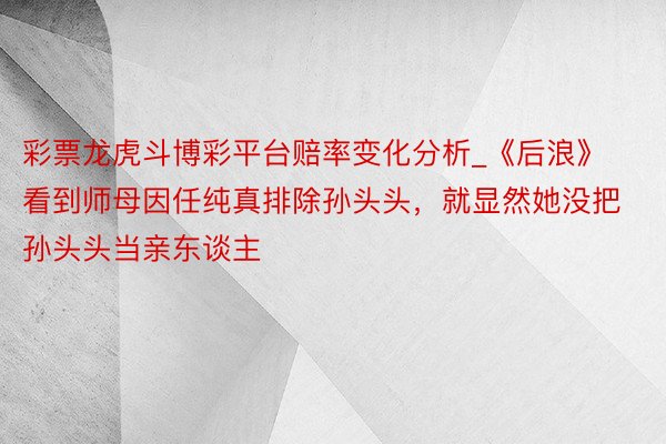 彩票龙虎斗博彩平台赔率变化分析_《后浪》看到师母因任纯真排除孙头头，就显然她没把孙头头当亲东谈主