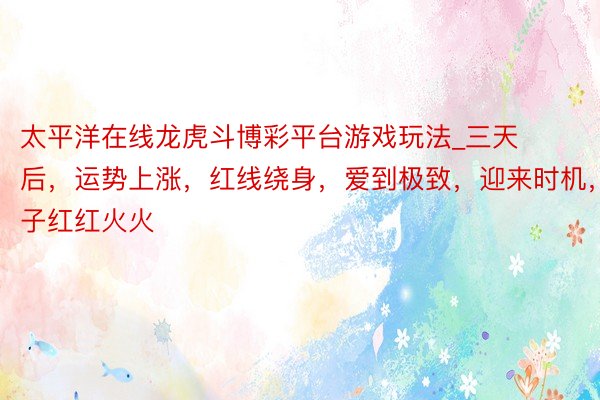 太平洋在线龙虎斗博彩平台游戏玩法_三天后，运势上涨，红线绕身，爱到极致，迎来时机，日子红红火火