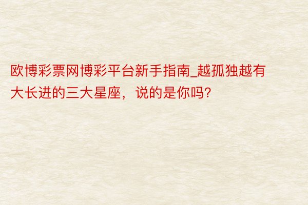 欧博彩票网博彩平台新手指南_越孤独越有大长进的三大星座，说的是你吗？
