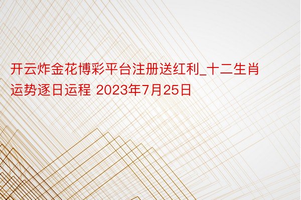开云炸金花博彩平台注册送红利_十二生肖运势逐日运程 2023年7月25日