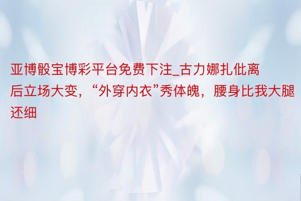 亚博骰宝博彩平台免费下注_古力娜扎仳离后立场大变，“外穿内衣”秀体魄，腰身比我大腿还细