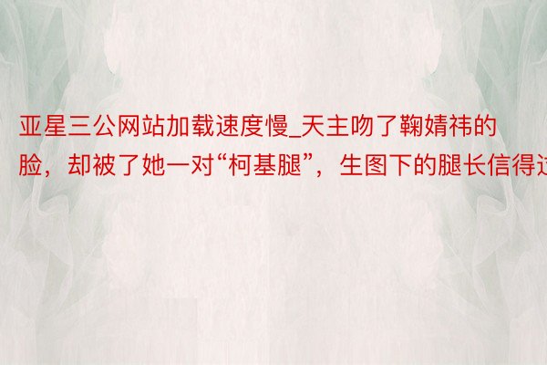 亚星三公网站加载速度慢_天主吻了鞠婧祎的脸，却被了她一对“柯基腿”，生图下的腿长信得过
