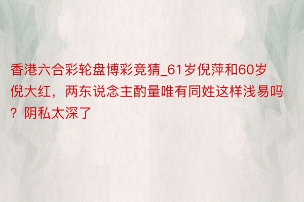 香港六合彩轮盘博彩竞猜_61岁倪萍和60岁倪大红，两东说念主酌量唯有同姓这样浅易吗？阴私太深了