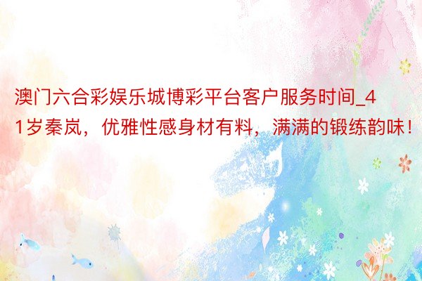 澳门六合彩娱乐城博彩平台客户服务时间_41岁秦岚，优雅性感身材有料，满满的锻练韵味！
