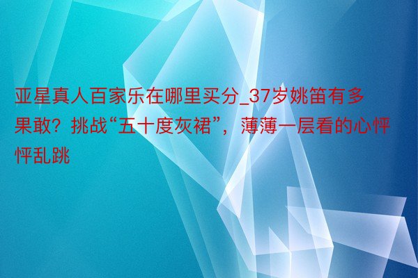 亚星真人百家乐在哪里买分_37岁姚笛有多果敢？挑战“五十度灰裙”，薄薄一层看的心怦怦乱跳