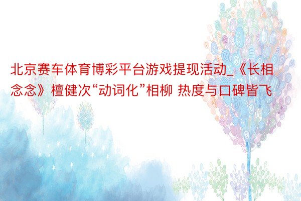 北京赛车体育博彩平台游戏提现活动_《长相念念》檀健次“动词化”相柳 热度与口碑皆飞