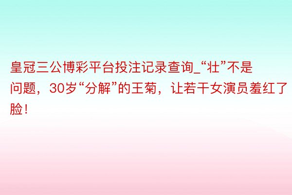 皇冠三公博彩平台投注记录查询_“壮”不是问题，30岁“分解”的王菊，让若干女演员羞红了脸！