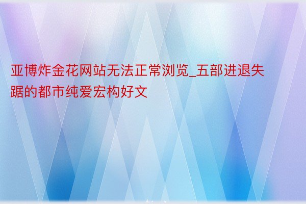 亚博炸金花网站无法正常浏览_五部进退失踞的都市纯爱宏构好文