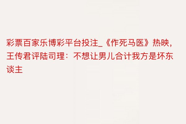 彩票百家乐博彩平台投注_《作死马医》热映，王传君评陆司理：不想让男儿合计我方是坏东谈主