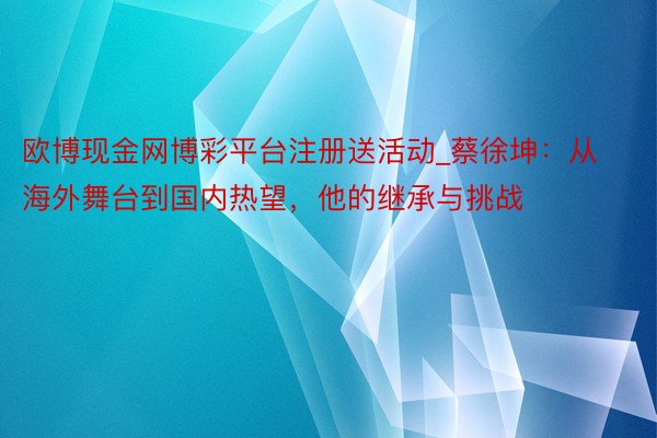 欧博现金网博彩平台注册送活动_蔡徐坤：从海外舞台到国内热望，他的继承与挑战