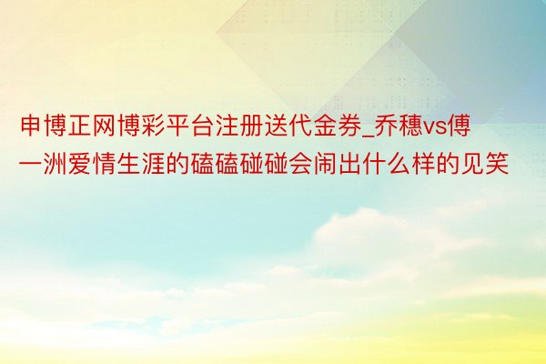 申博正网博彩平台注册送代金券_乔穗vs傅一洲爱情生涯的磕磕碰碰会闹出什么样的见笑