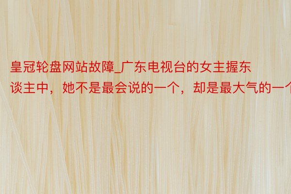皇冠轮盘网站故障_广东电视台的女主握东谈主中，她不是最会说的一个，却是最大气的一个