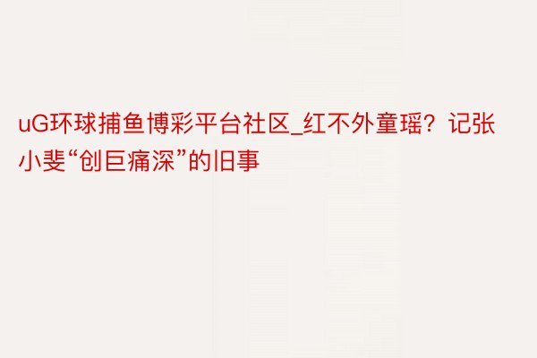 uG环球捕鱼博彩平台社区_红不外童瑶？记张小斐“创巨痛深”的旧事