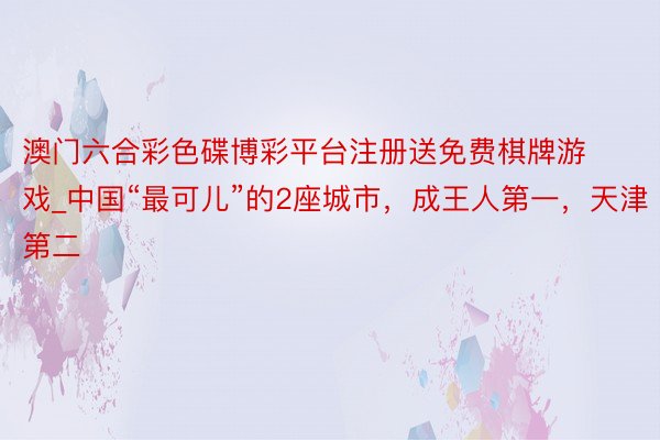 澳门六合彩色碟博彩平台注册送免费棋牌游戏_中国“最可儿”的2座城市，成王人第一，天津第二