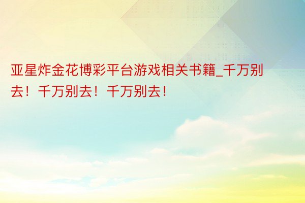 亚星炸金花博彩平台游戏相关书籍_千万别去！千万别去！千万别去！