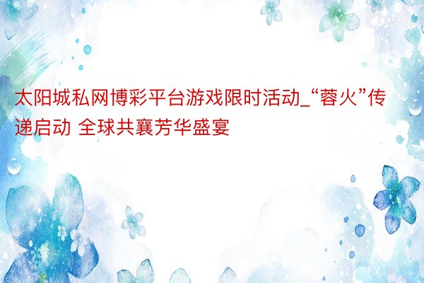 太阳城私网博彩平台游戏限时活动_“蓉火”传递启动 全球共襄芳华盛宴
