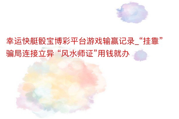幸运快艇骰宝博彩平台游戏输赢记录_“挂靠”骗局连接立异 “风水师证”用钱就办