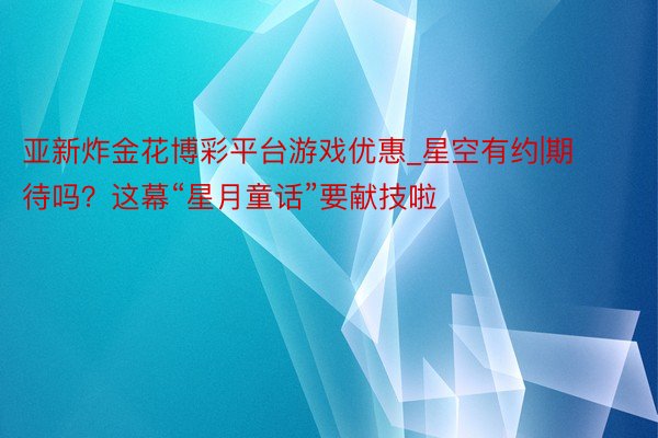 亚新炸金花博彩平台游戏优惠_星空有约|期待吗？这幕“星月童话”要献技啦