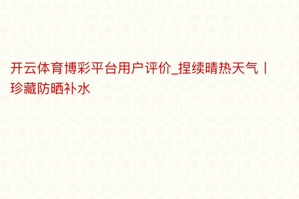 开云体育博彩平台用户评价_捏续晴热天气丨珍藏防晒补水