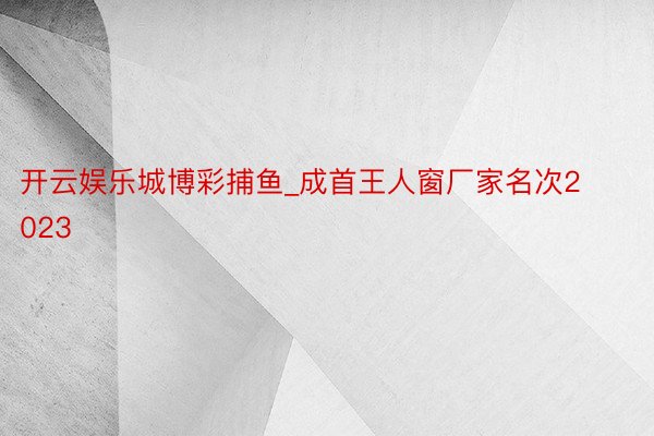 开云娱乐城博彩捕鱼_成首王人窗厂家名次2023