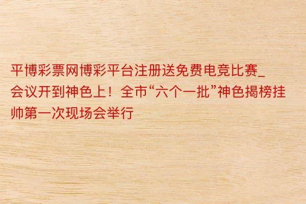 平博彩票网博彩平台注册送免费电竞比赛_会议开到神色上！全市“六个一批”神色揭榜挂帅第一次现场会举行