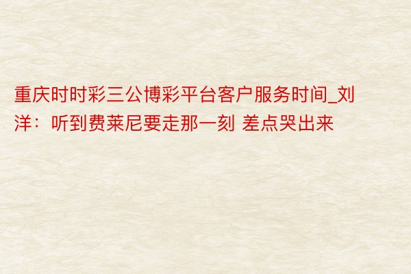 重庆时时彩三公博彩平台客户服务时间_刘洋：听到费莱尼要走那一刻 差点哭出来