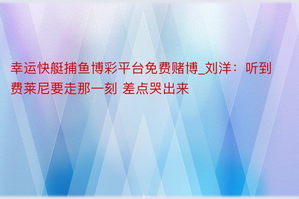 幸运快艇捕鱼博彩平台免费赌博_刘洋：听到费莱尼要走那一刻 差点哭出来