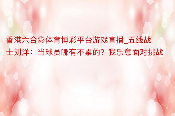 香港六合彩体育博彩平台游戏直播_五线战士刘洋：当球员哪有不累的？我乐意面对挑战