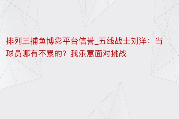 排列三捕鱼博彩平台信誉_五线战士刘洋：当球员哪有不累的？我乐意面对挑战