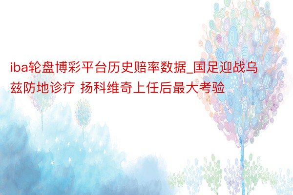 iba轮盘博彩平台历史赔率数据_国足迎战乌兹防地诊疗 扬科维奇上任后最大考验