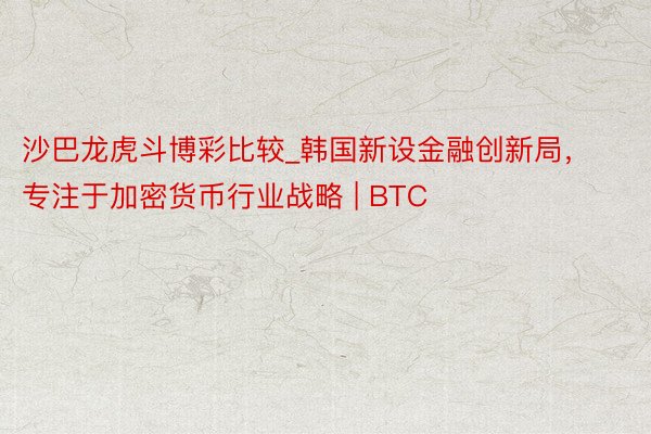 沙巴龙虎斗博彩比较_韩国新设金融创新局，专注于加密货币行业战略 | BTC
