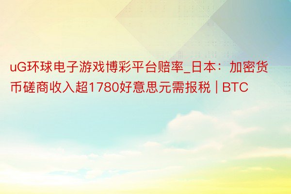 uG环球电子游戏博彩平台赔率_日本：加密货币磋商收入超1780好意思元需报税 | BTC