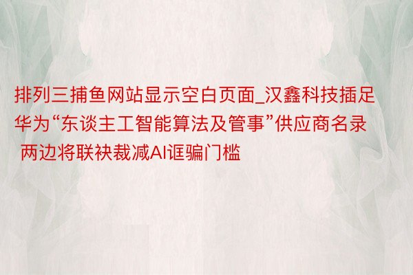 排列三捕鱼网站显示空白页面_汉鑫科技插足华为“东谈主工智能算法及管事”供应商名录  两边将联袂裁减AI诓骗门槛