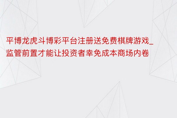 平博龙虎斗博彩平台注册送免费棋牌游戏_监管前置才能让投资者幸免成本商场内卷