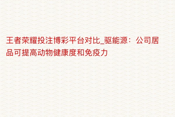 王者荣耀投注博彩平台对比_驱能源：公司居品可提高动物健康度和免疫力