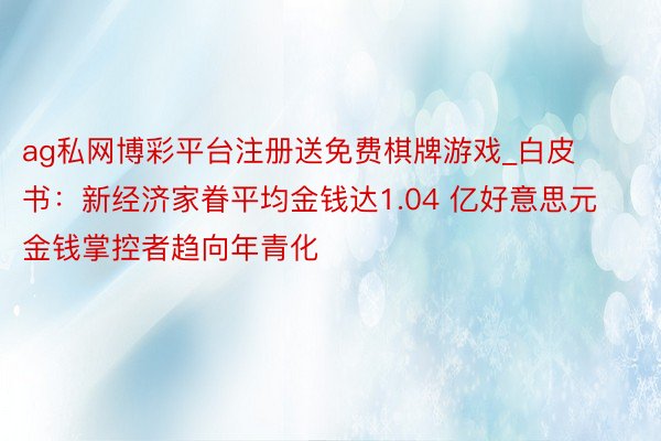 ag私网博彩平台注册送免费棋牌游戏_白皮书：新经济家眷平均金钱达1.04 亿好意思元 金钱掌控者趋向年青化