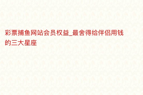 彩票捕鱼网站会员权益_最舍得给伴侣用钱的三大星座