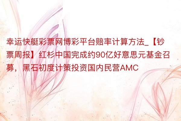 幸运快艇彩票网博彩平台赔率计算方法_【钞票周报】红杉中国完成约90亿好意思元基金召募，黑石初度计策投资国内民营AMC