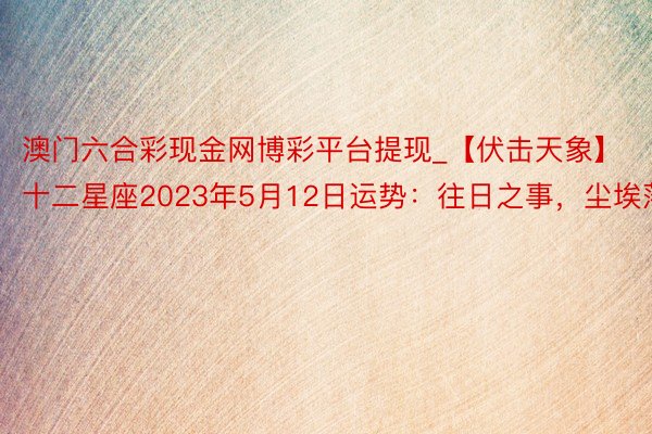 澳门六合彩现金网博彩平台提现_【伏击天象】十二星座2023年5月12日运势：往日之事，尘埃落定